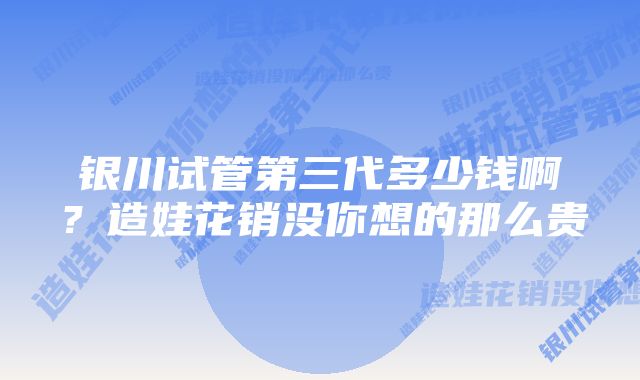 银川试管第三代多少钱啊？造娃花销没你想的那么贵