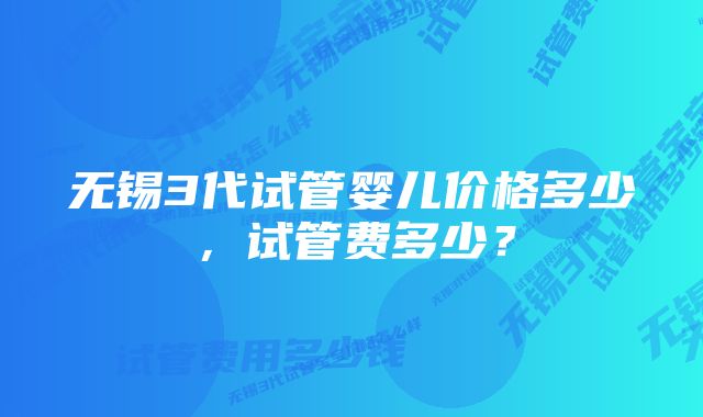 无锡3代试管婴儿价格多少，试管费多少？