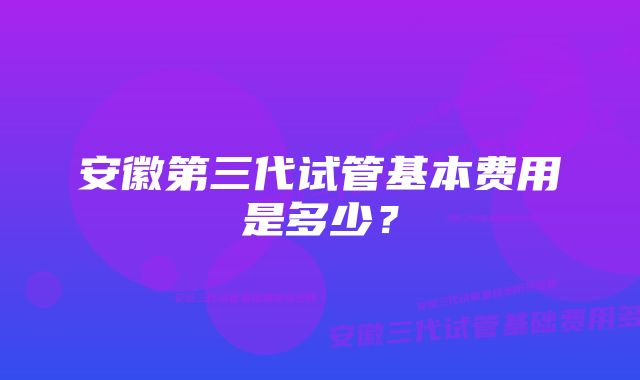 安徽第三代试管基本费用是多少？