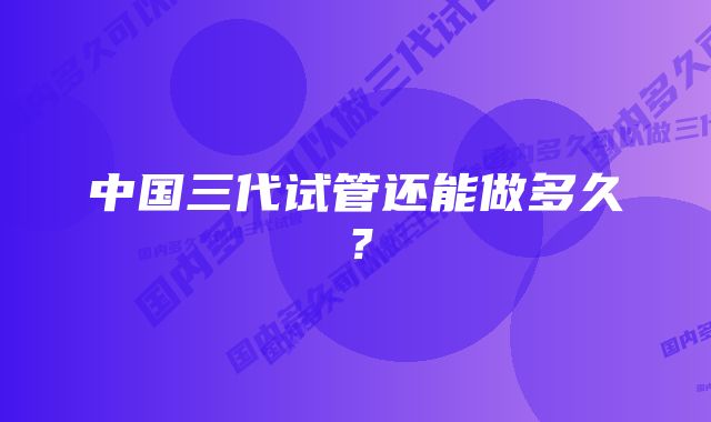 中国三代试管还能做多久？