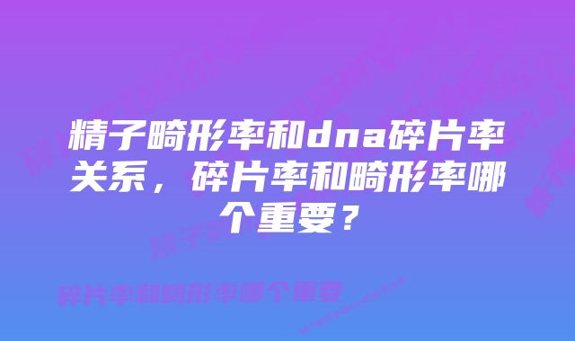 精子畸形率和dna碎片率关系，碎片率和畸形率哪个重要？