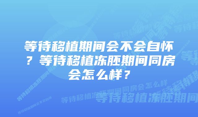 等待移植期间会不会自怀？等待移植冻胚期间同房会怎么样？