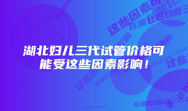 湖北妇儿三代试管价格可能受这些因素影响！