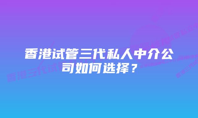 香港试管三代私人中介公司如何选择？