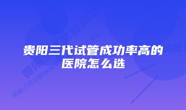 贵阳三代试管成功率高的医院怎么选