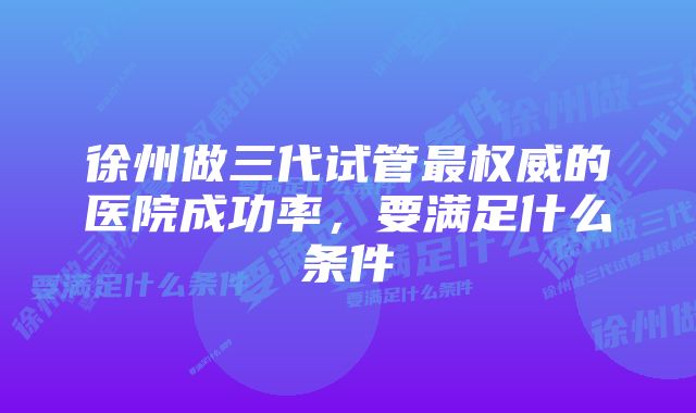 徐州做三代试管最权威的医院成功率，要满足什么条件