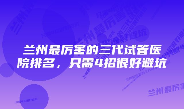 兰州最厉害的三代试管医院排名，只需4招很好避坑