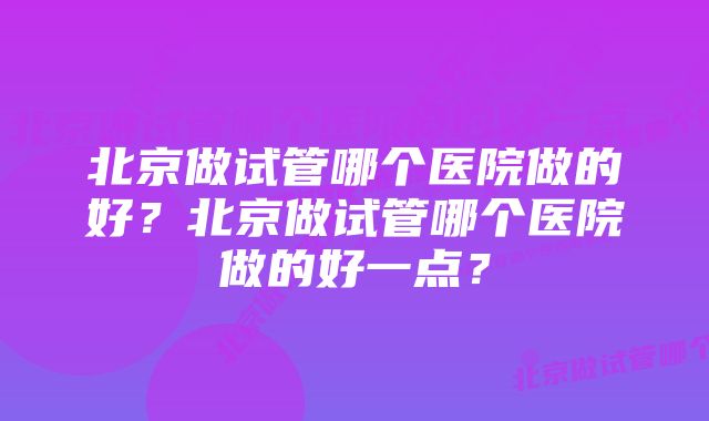 北京做试管哪个医院做的好？北京做试管哪个医院做的好一点？