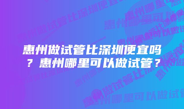 惠州做试管比深圳便宜吗？惠州哪里可以做试管？