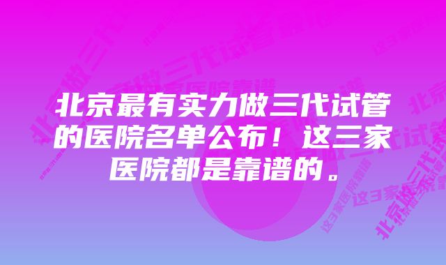 北京最有实力做三代试管的医院名单公布！这三家医院都是靠谱的。