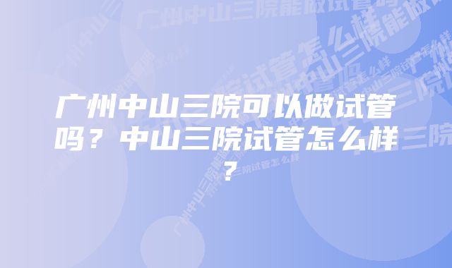 广州中山三院可以做试管吗？中山三院试管怎么样？