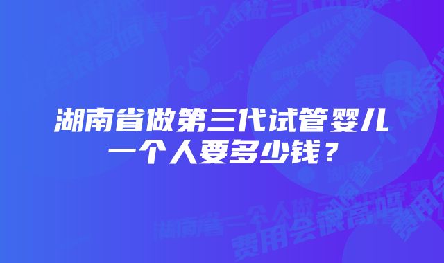 湖南省做第三代试管婴儿一个人要多少钱？