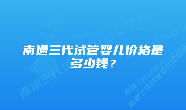 南通三代试管婴儿价格是多少钱？