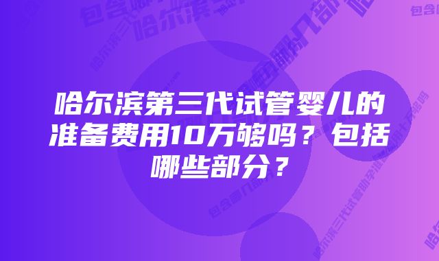 哈尔滨第三代试管婴儿的准备费用10万够吗？包括哪些部分？