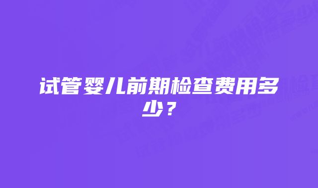 试管婴儿前期检查费用多少？