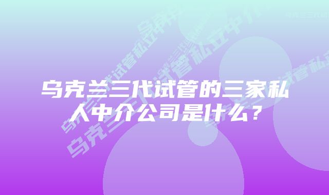 乌克兰三代试管的三家私人中介公司是什么？