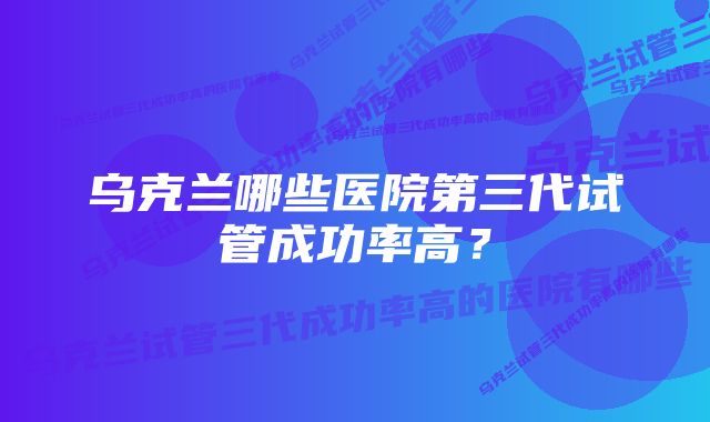 乌克兰哪些医院第三代试管成功率高？