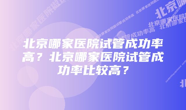 北京哪家医院试管成功率高？北京哪家医院试管成功率比较高？