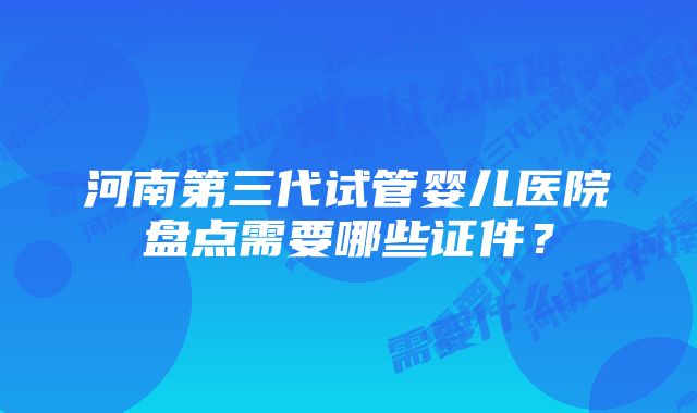 河南第三代试管婴儿医院盘点需要哪些证件？