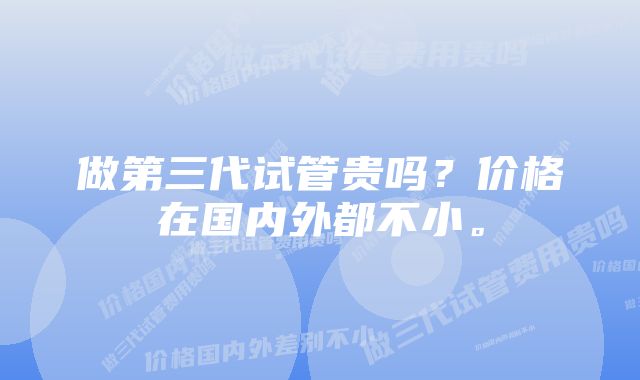 做第三代试管贵吗？价格在国内外都不小。