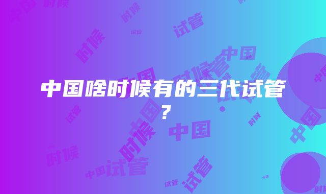 中国啥时候有的三代试管？