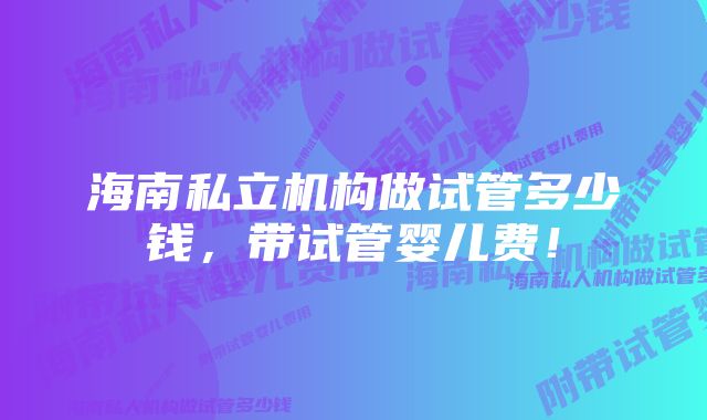 海南私立机构做试管多少钱，带试管婴儿费！