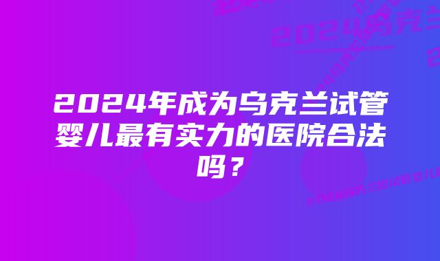 2024年成为乌克兰试管婴儿最有实力的医院合法吗？