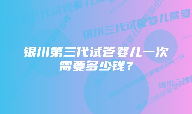 银川第三代试管婴儿一次需要多少钱？