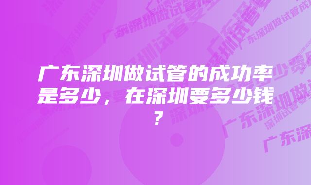 广东深圳做试管的成功率是多少，在深圳要多少钱？