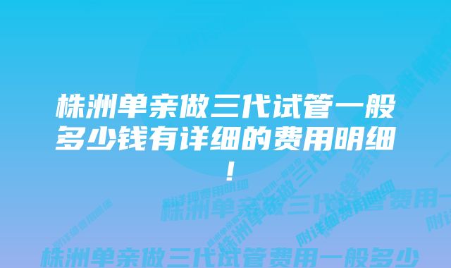 株洲单亲做三代试管一般多少钱有详细的费用明细！