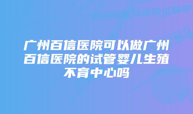 广州百信医院可以做广州百信医院的试管婴儿生殖不育中心吗