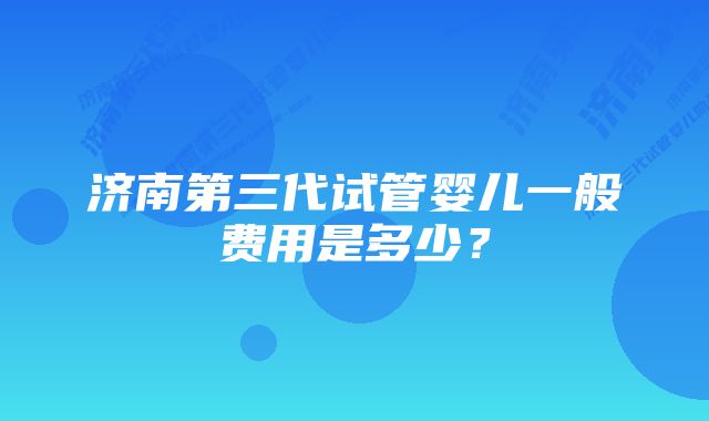 济南第三代试管婴儿一般费用是多少？