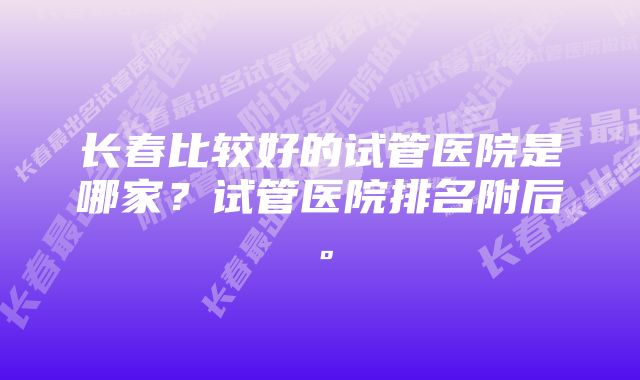 长春比较好的试管医院是哪家？试管医院排名附后。