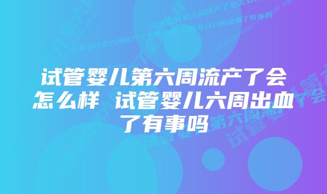 试管婴儿第六周流产了会怎么样 试管婴儿六周出血了有事吗