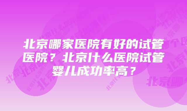 北京哪家医院有好的试管医院？北京什么医院试管婴儿成功率高？