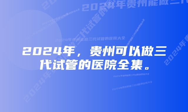 2024年，贵州可以做三代试管的医院全集。