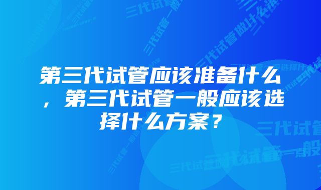 第三代试管应该准备什么，第三代试管一般应该选择什么方案？