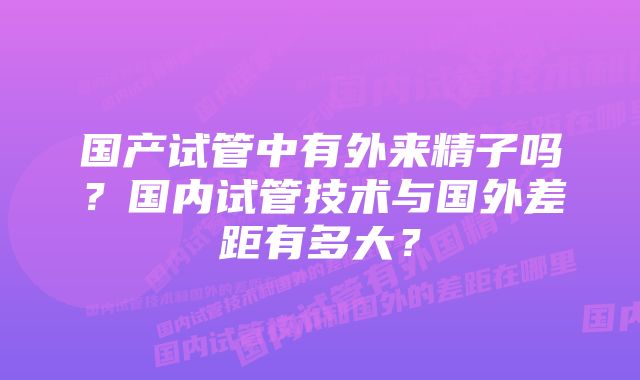 国产试管中有外来精子吗？国内试管技术与国外差距有多大？