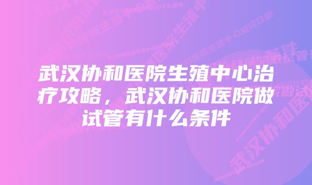 武汉协和医院生殖中心治疗攻略，武汉协和医院做试管有什么条件