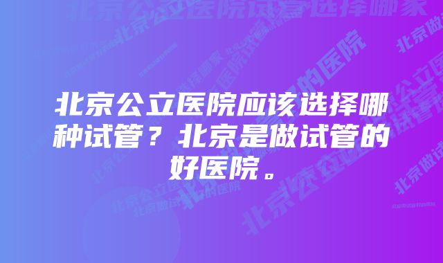 北京公立医院应该选择哪种试管？北京是做试管的好医院。