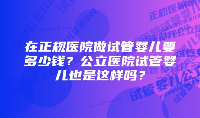 在正规医院做试管婴儿要多少钱？公立医院试管婴儿也是这样吗？