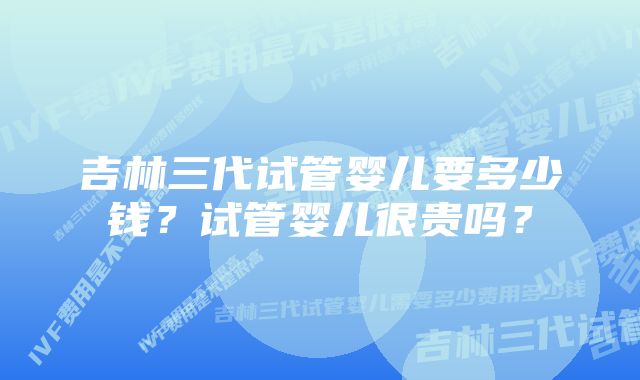 吉林三代试管婴儿要多少钱？试管婴儿很贵吗？