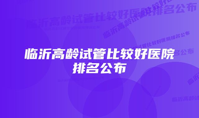 临沂高龄试管比较好医院排名公布