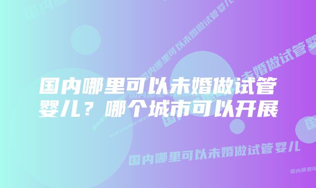 国内哪里可以未婚做试管婴儿？哪个城市可以开展