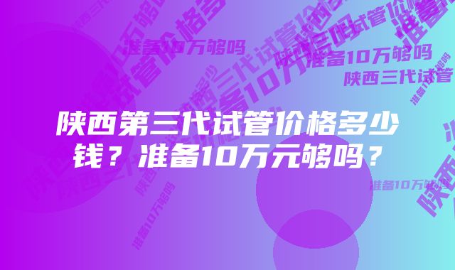 陕西第三代试管价格多少钱？准备10万元够吗？