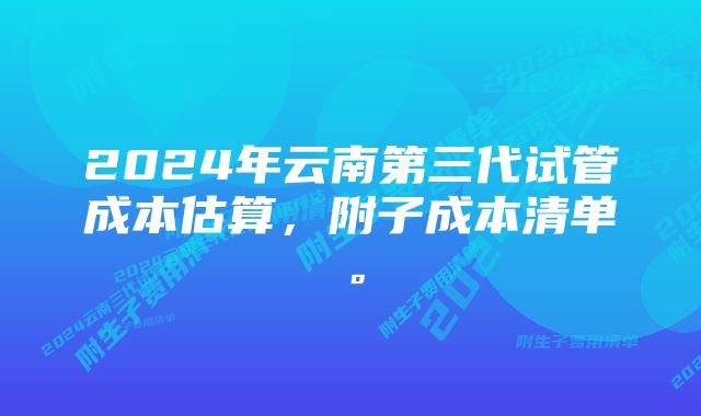 2024年云南第三代试管成本估算，附子成本清单。