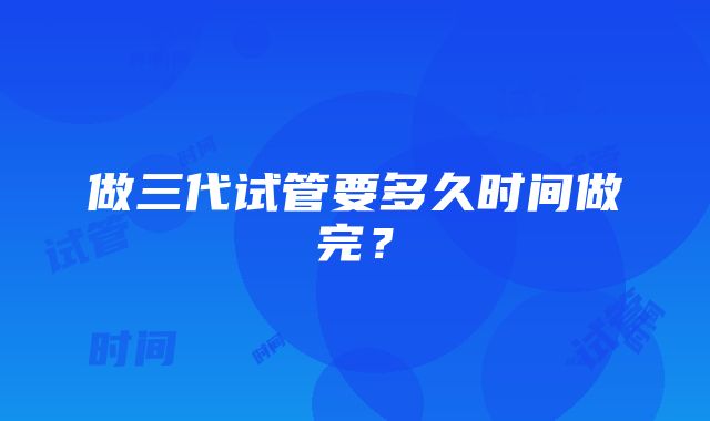 做三代试管要多久时间做完？