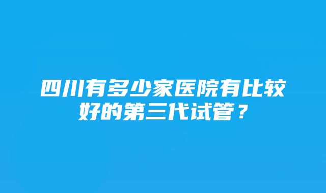 四川有多少家医院有比较好的第三代试管？