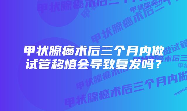 甲状腺癌术后三个月内做试管移植会导致复发吗？