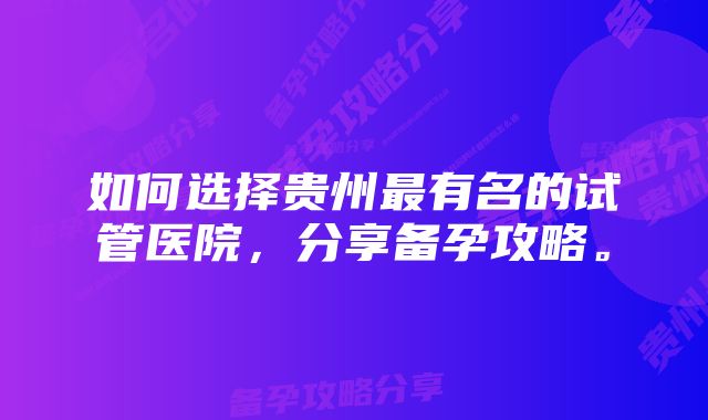 如何选择贵州最有名的试管医院，分享备孕攻略。